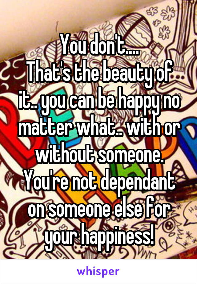 You don't....
That's the beauty of it.. you can be happy no matter what.. with or without someone. You're not dependant on someone else for your happiness!