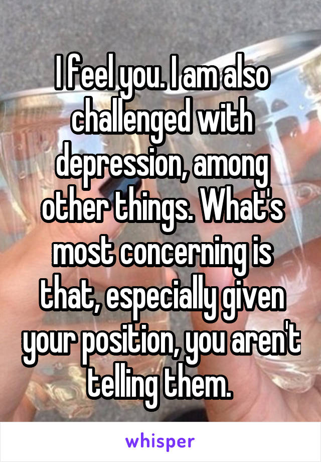 I feel you. I am also challenged with depression, among other things. What's most concerning is that, especially given your position, you aren't telling them. 
