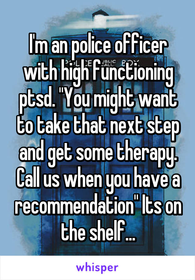 I'm an police officer with high functioning ptsd. "You might want to take that next step and get some therapy. Call us when you have a recommendation" Its on the shelf...