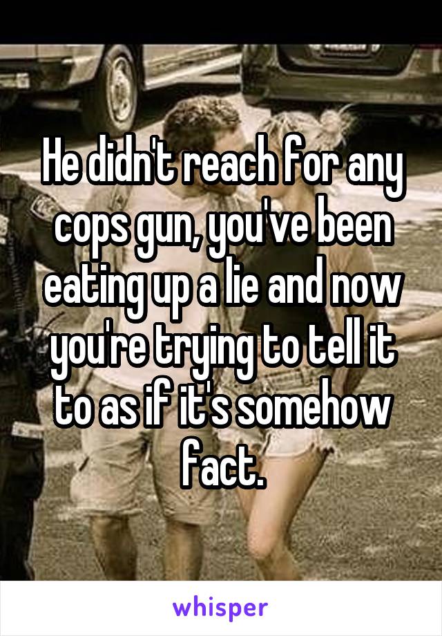 He didn't reach for any cops gun, you've been eating up a lie and now you're trying to tell it to as if it's somehow fact.