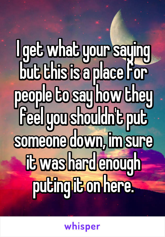 I get what your saying but this is a place for people to say how they feel you shouldn't put someone down, im sure it was hard enough puting it on here.