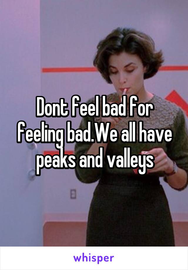 Dont feel bad for feeling bad.We all have peaks and valleys
