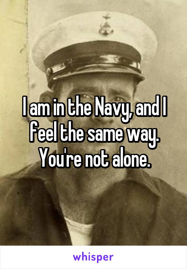 I am in the Navy, and I feel the same way. You're not alone.