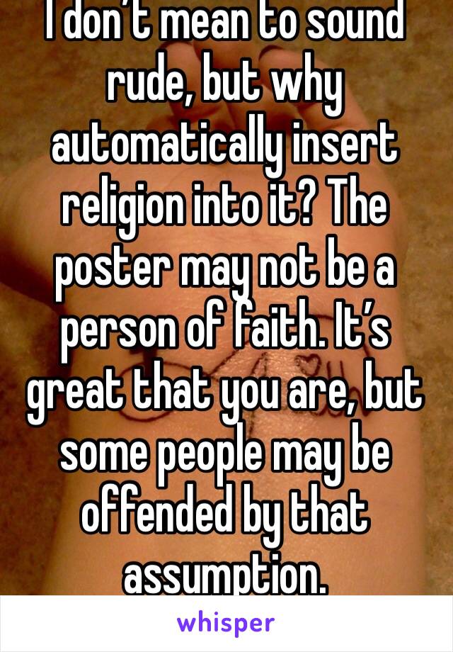 I don’t mean to sound rude, but why automatically insert religion into it? The poster may not be a person of faith. It’s great that you are, but some people may be offended by that assumption. 