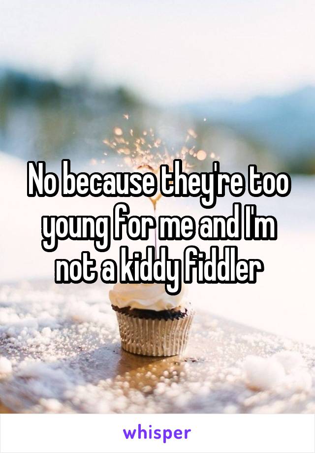 No because they're too young for me and I'm not a kiddy fiddler