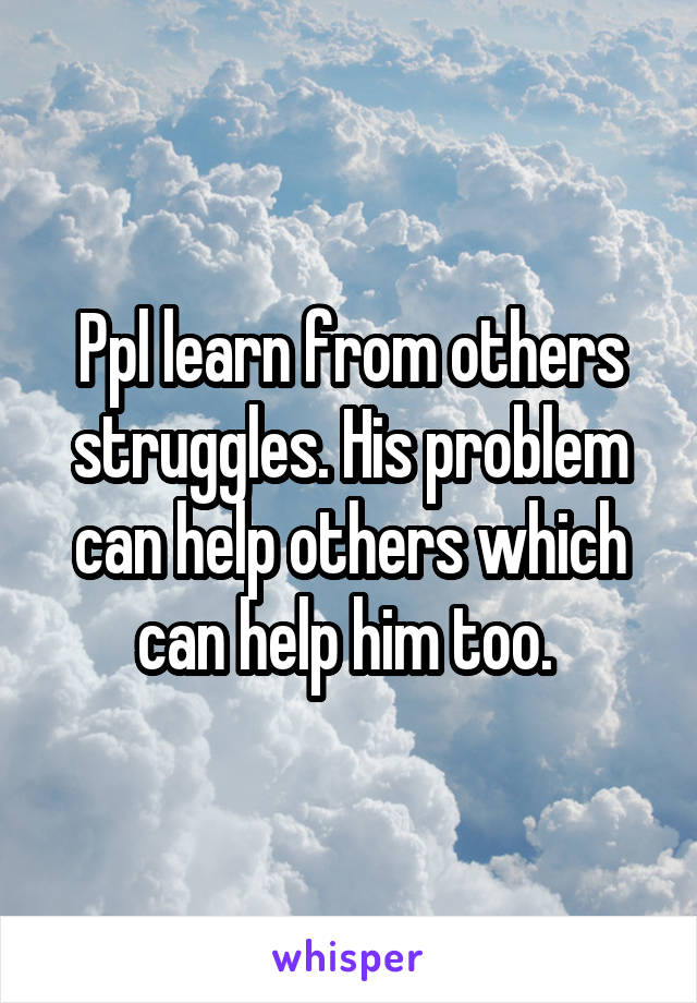 Ppl learn from others struggles. His problem can help others which can help him too. 