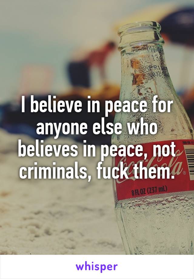 I believe in peace for anyone else who believes in peace, not criminals, fuck them.