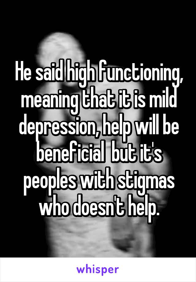 He said high functioning, meaning that it is mild depression, help will be beneficial  but it's peoples with stigmas who doesn't help.