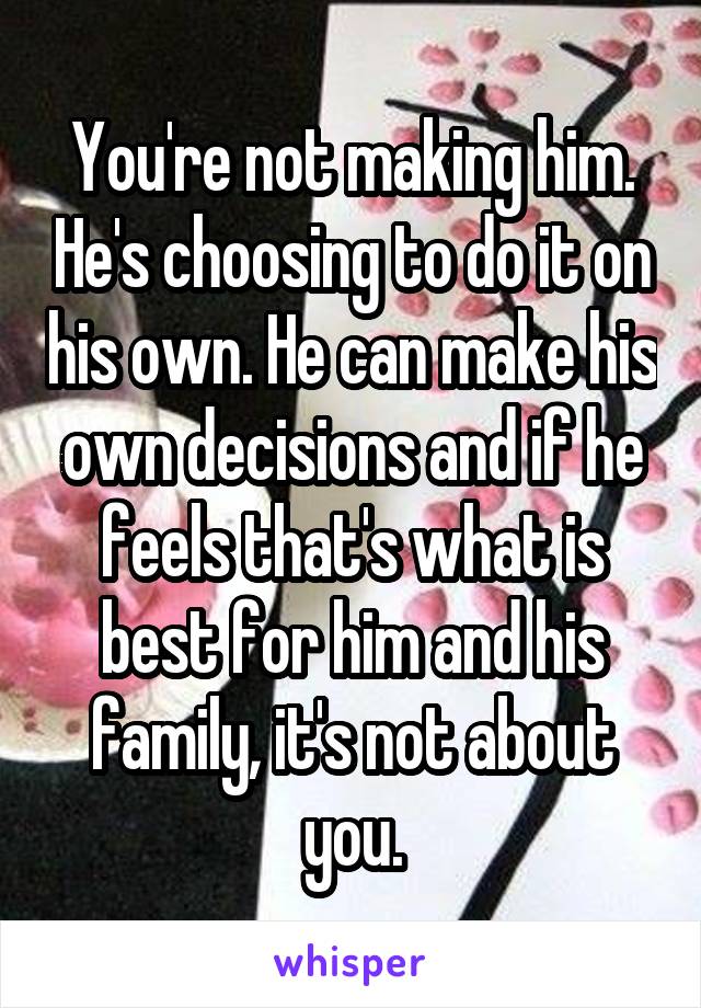 You're not making him. He's choosing to do it on his own. He can make his own decisions and if he feels that's what is best for him and his family, it's not about you.