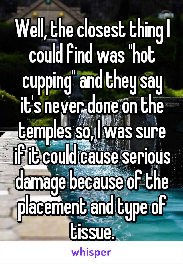 Well, the closest thing I could find was "hot cupping" and they say it's never done on the temples so, I was sure if it could cause serious damage because of the placement and type of tissue.