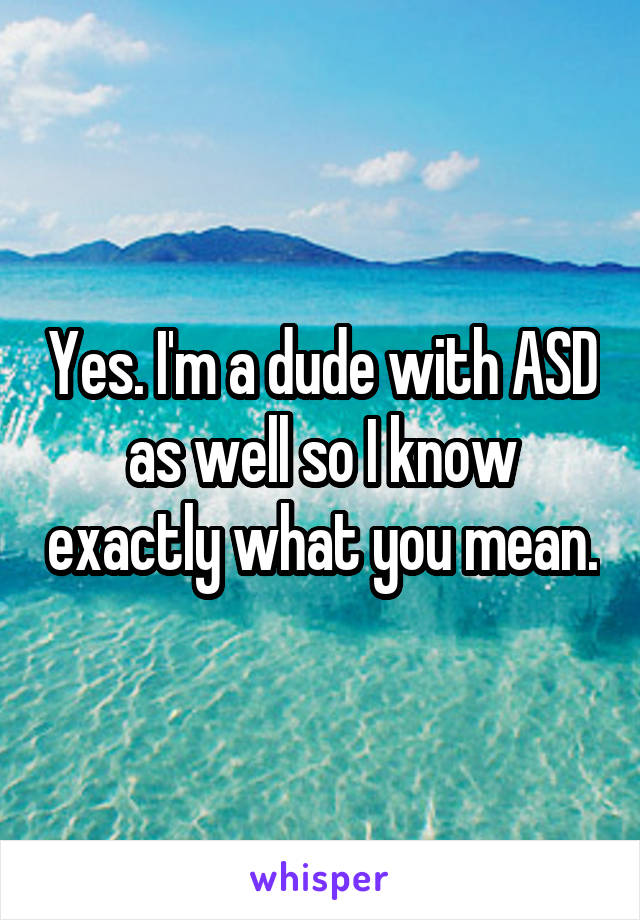 Yes. I'm a dude with ASD as well so I know exactly what you mean.