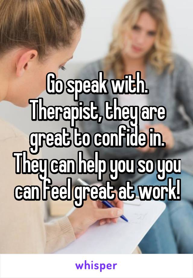 Go speak with. Therapist, they are great to confide in. They can help you so you can feel great at work!