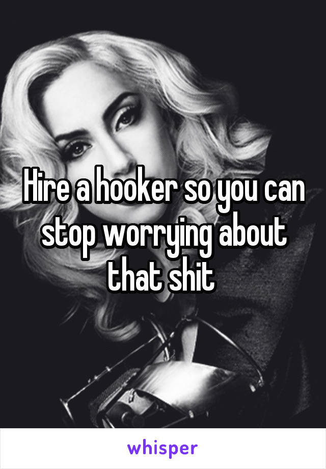 Hire a hooker so you can stop worrying about that shit 