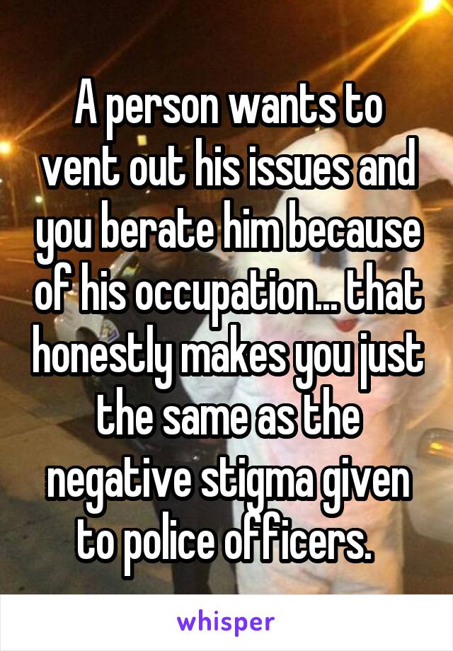 A person wants to vent out his issues and you berate him because of his occupation... that honestly makes you just the same as the negative stigma given to police officers. 