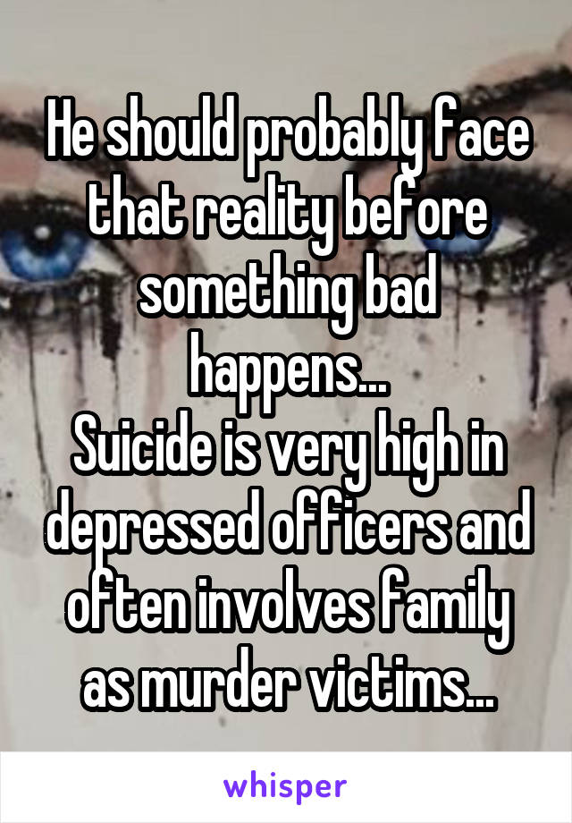 He should probably face that reality before something bad happens...
Suicide is very high in depressed officers and often involves family as murder victims...