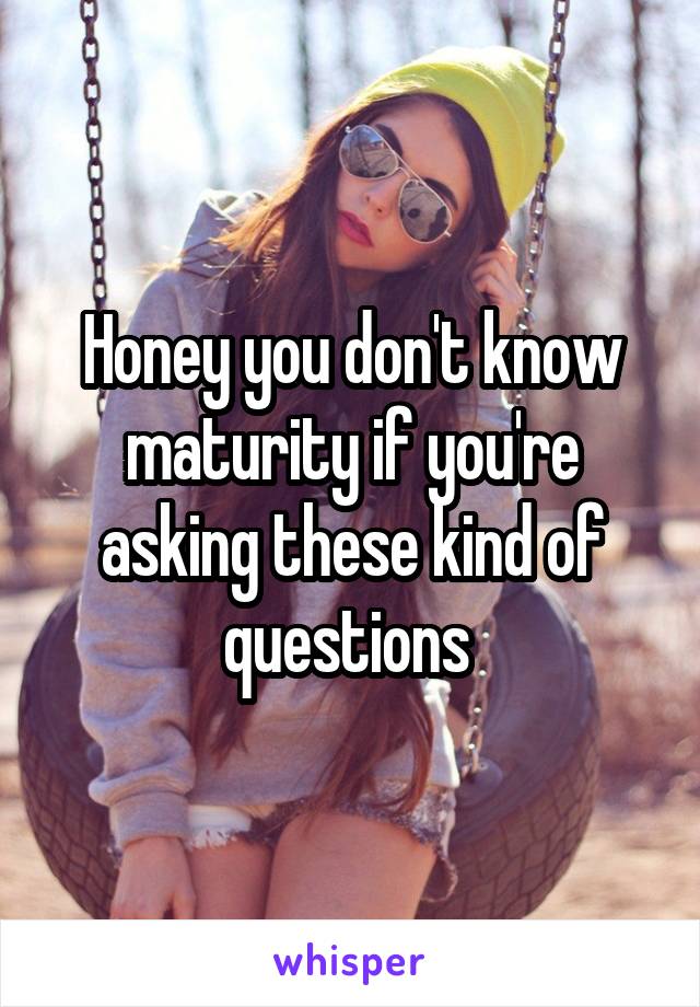 Honey you don't know maturity if you're asking these kind of questions 