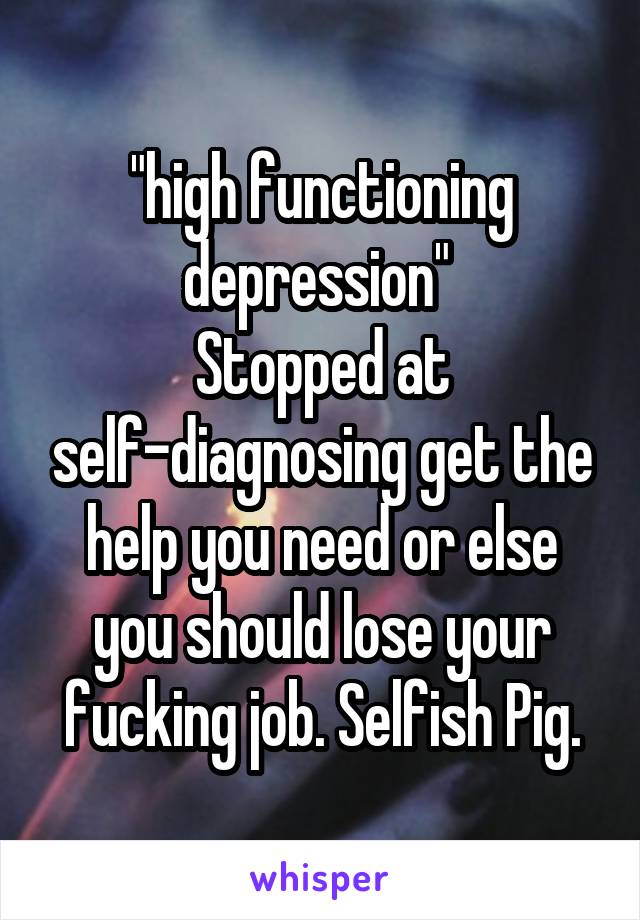 "high functioning depression" 
Stopped at self-diagnosing get the help you need or else you should lose your fucking job. Selfish Pig.
