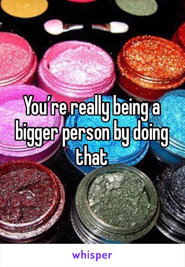 You’re really being a bigger person by doing that