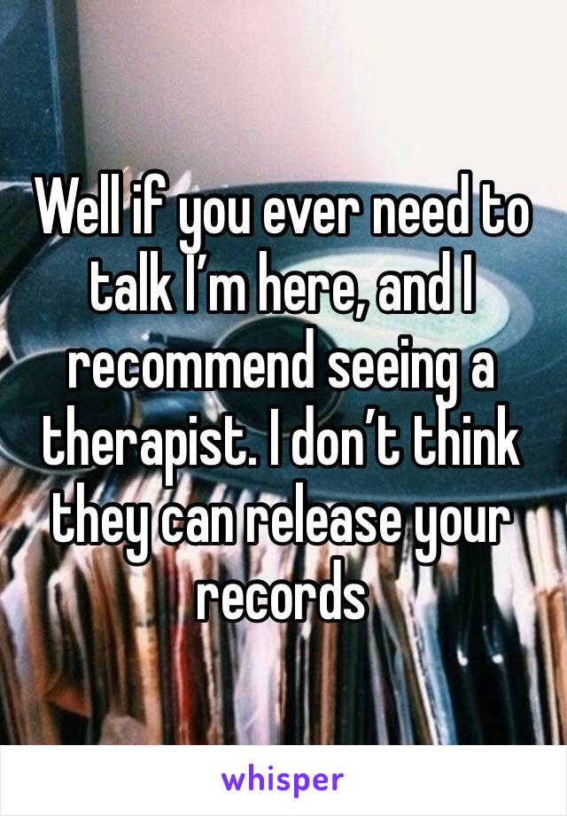 Well if you ever need to talk I’m here, and I recommend seeing a therapist. I don’t think they can release your records 