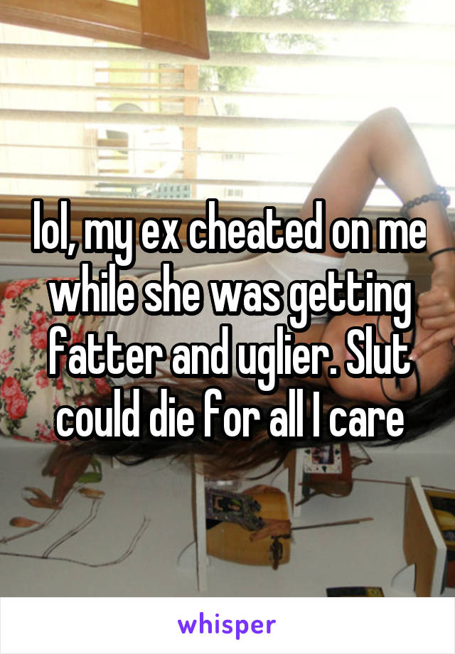 lol, my ex cheated on me while she was getting fatter and uglier. Slut could die for all I care