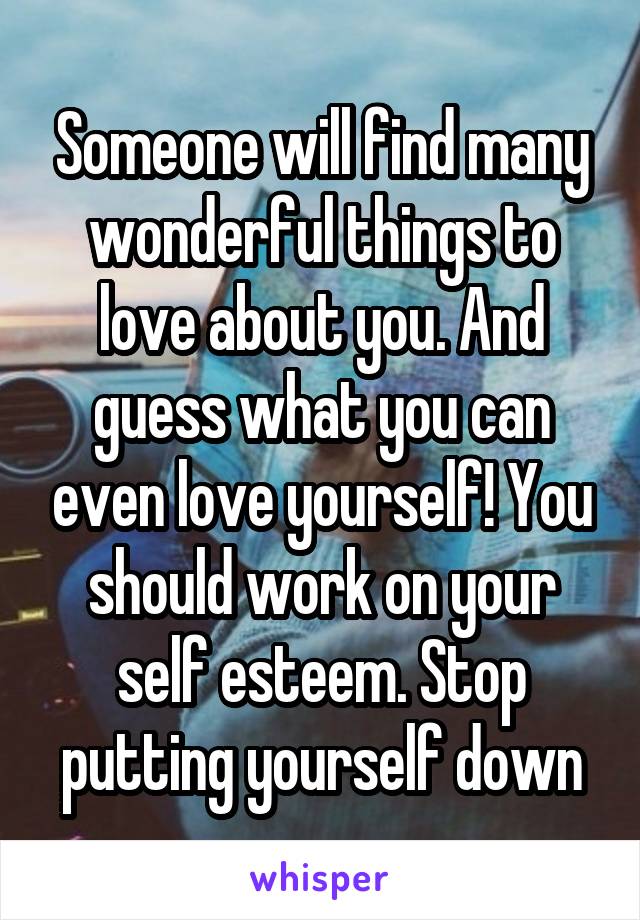 Someone will find many wonderful things to love about you. And guess what you can even love yourself! You should work on your self esteem. Stop putting yourself down