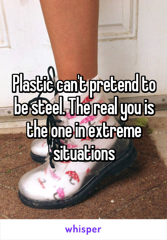 Plastic can't pretend to be steel. The real you is the one in extreme situations