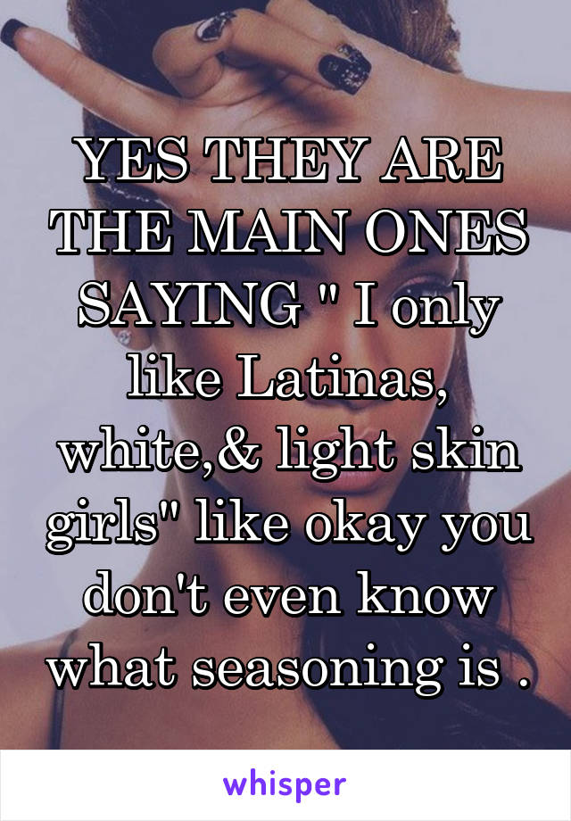 YES THEY ARE THE MAIN ONES SAYING " I only like Latinas, white,& light skin girls" like okay you don't even know what seasoning is .