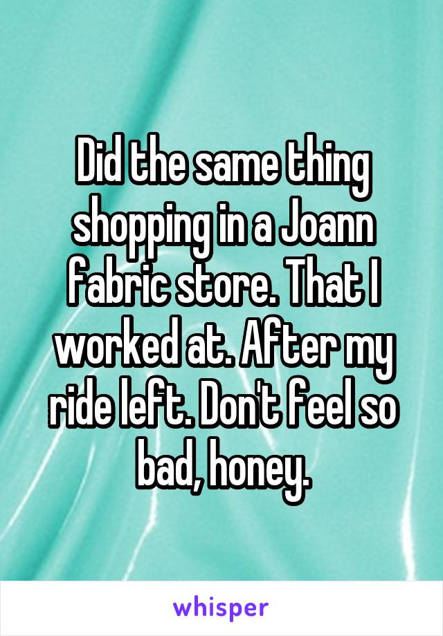 Did the same thing shopping in a Joann fabric store. That I worked at. After my ride left. Don't feel so bad, honey.
