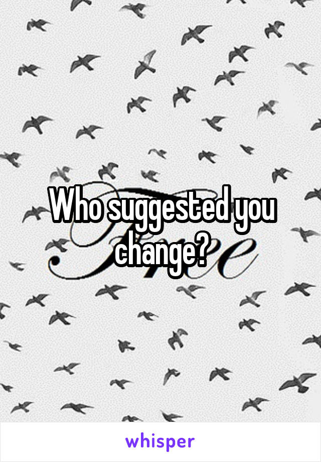 Who suggested you change?