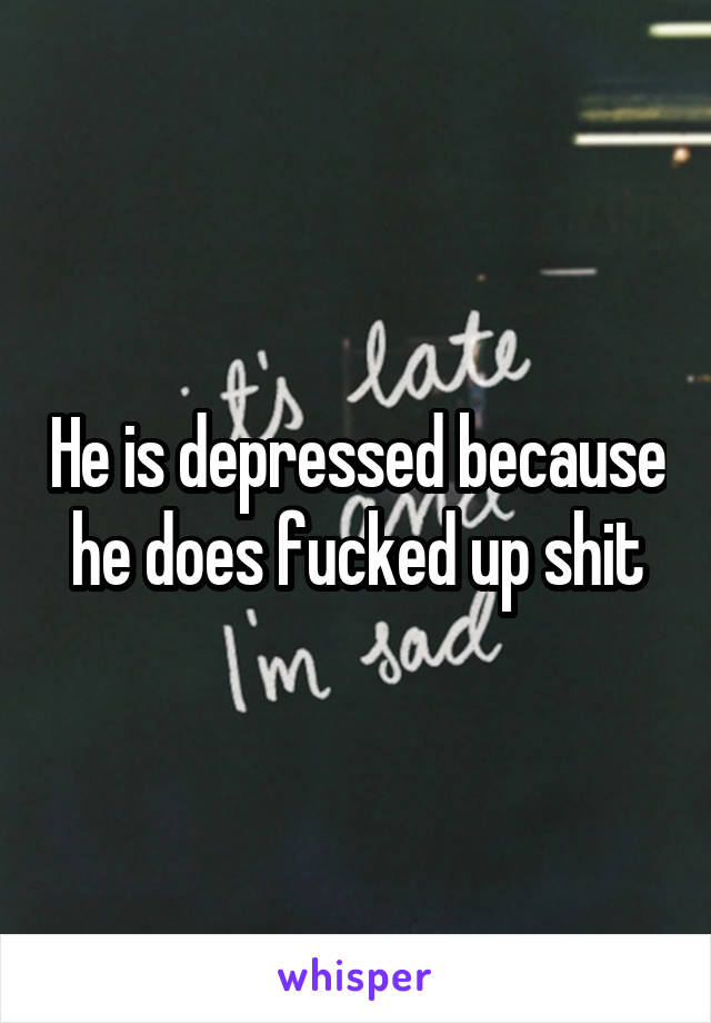He is depressed because he does fucked up shit