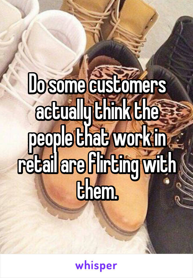Do some customers actually think the people that work in retail are flirting with them.