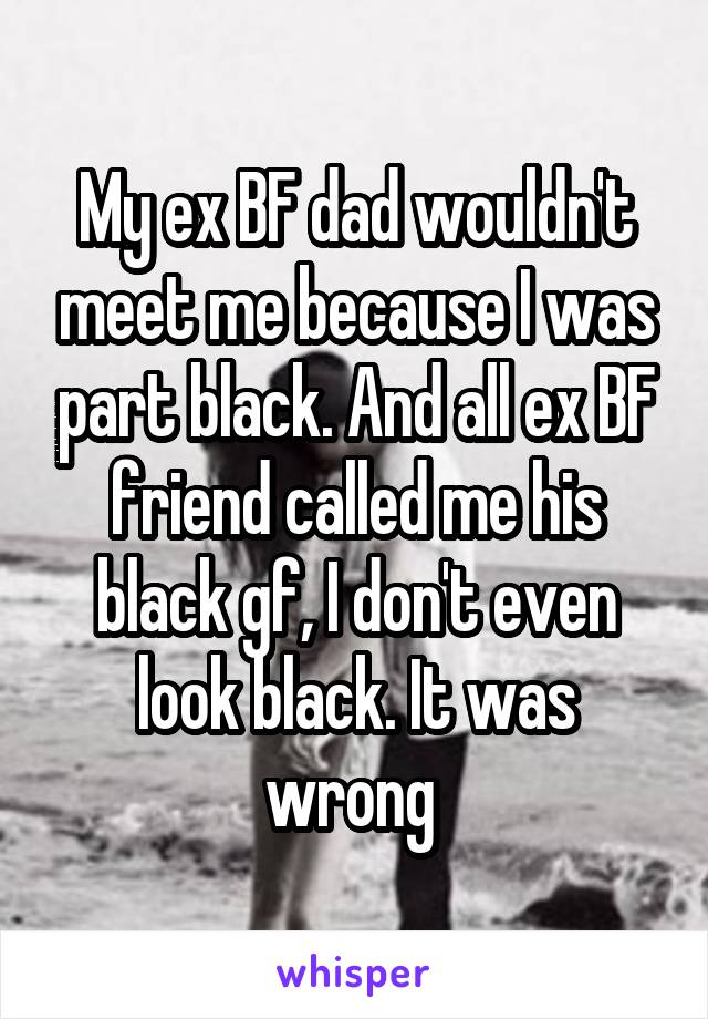 My ex BF dad wouldn't meet me because I was part black. And all ex BF friend called me his black gf, I don't even look black. It was wrong 