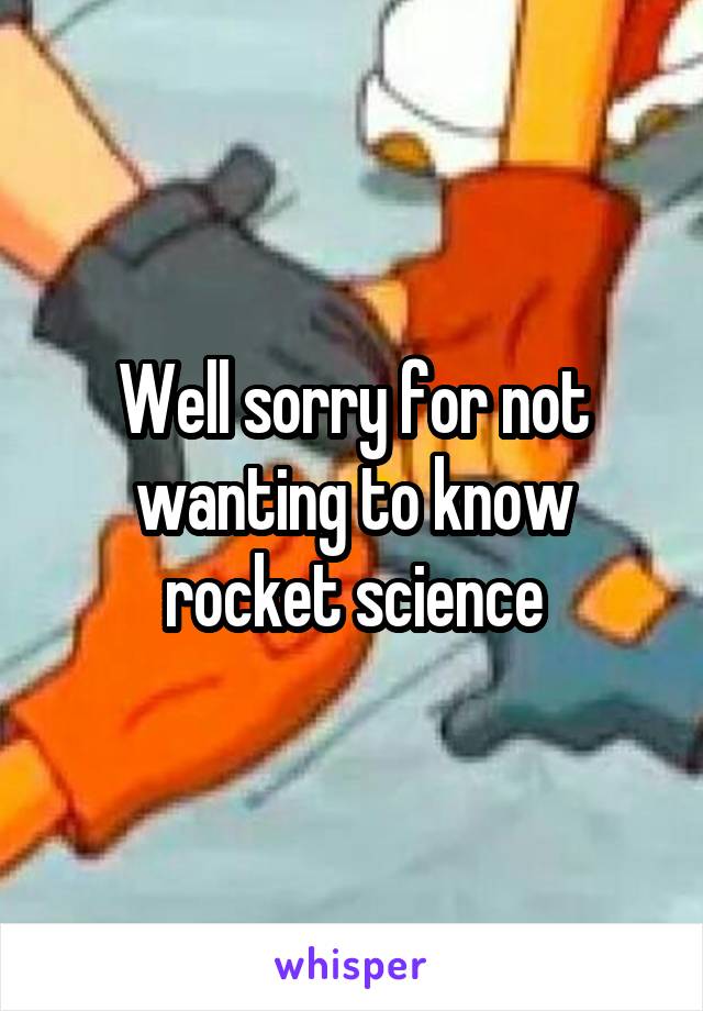 Well sorry for not wanting to know rocket science