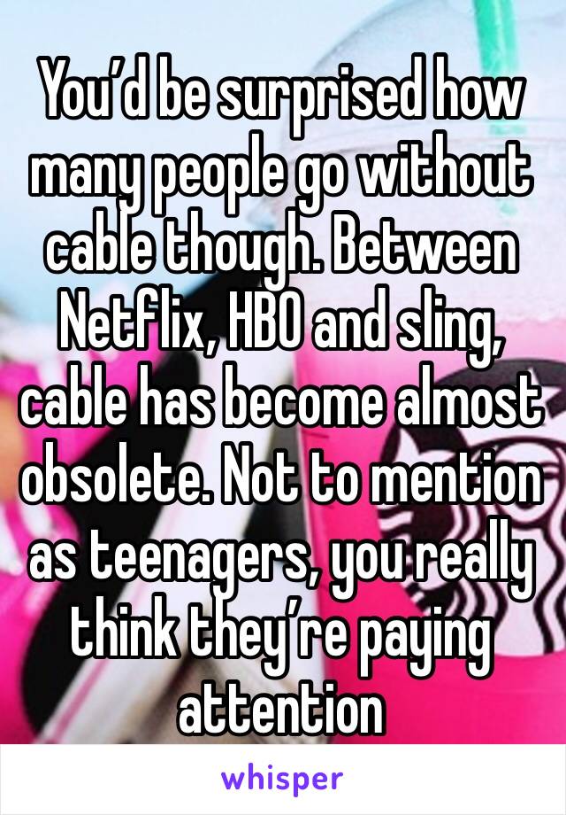 You’d be surprised how many people go without cable though. Between Netflix, HBO and sling, cable has become almost obsolete. Not to mention as teenagers, you really think they’re paying attention 