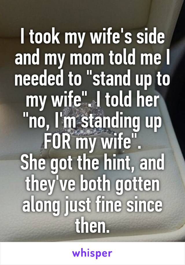 I took my wife's side and my mom told me I needed to "stand up to my wife". I told her "no, I'm standing up FOR my wife".
She got the hint, and they've both gotten along just fine since then.