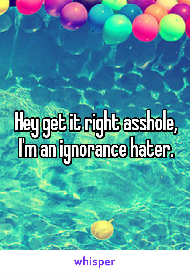 Hey get it right asshole, I'm an ignorance hater.