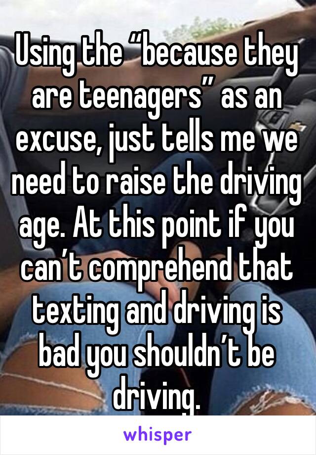 Using the “because they are teenagers” as an excuse, just tells me we need to raise the driving age. At this point if you can’t comprehend that texting and driving is bad you shouldn’t be driving.