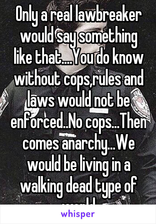 Only a real lawbreaker would say something like that....You do know without cops,rules and laws would not be enforced..No cops...Then comes anarchy...We would be living in a walking dead type of world