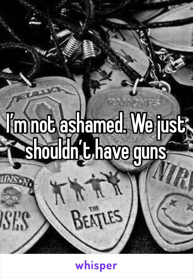 I’m not ashamed. We just shouldn’t have guns 