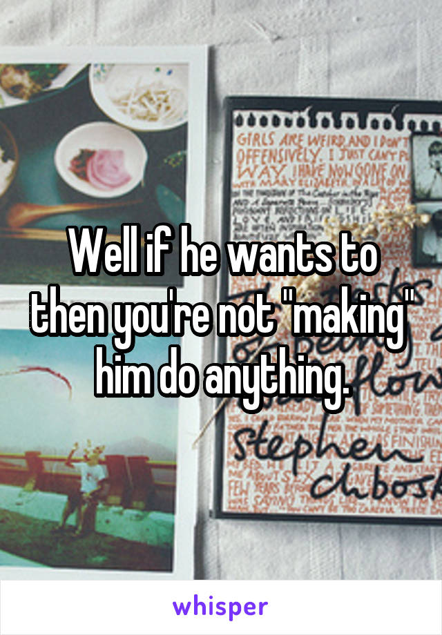 Well if he wants to then you're not "making" him do anything.