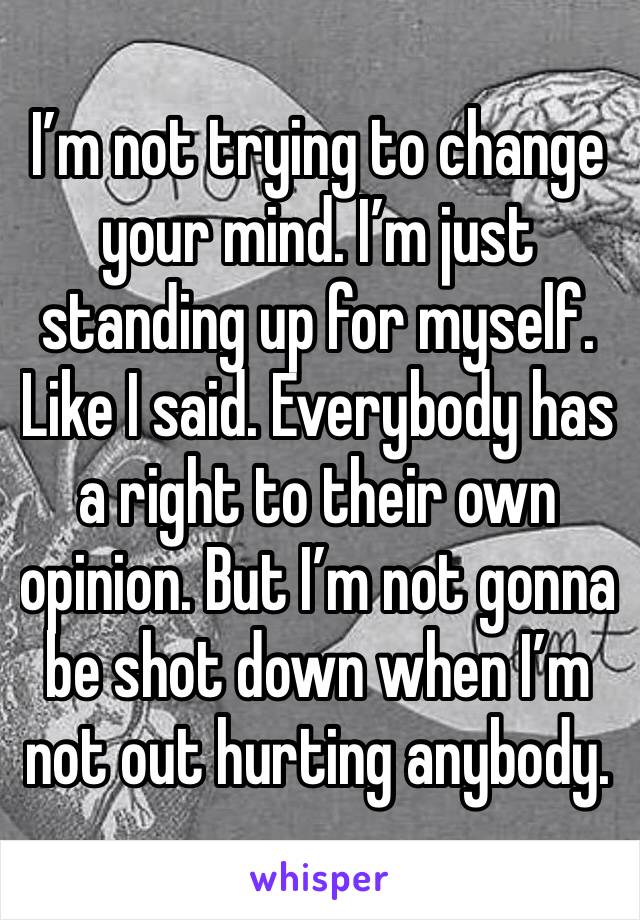 I’m not trying to change your mind. I’m just standing up for myself. Like I said. Everybody has a right to their own opinion. But I’m not gonna be shot down when I’m not out hurting anybody.