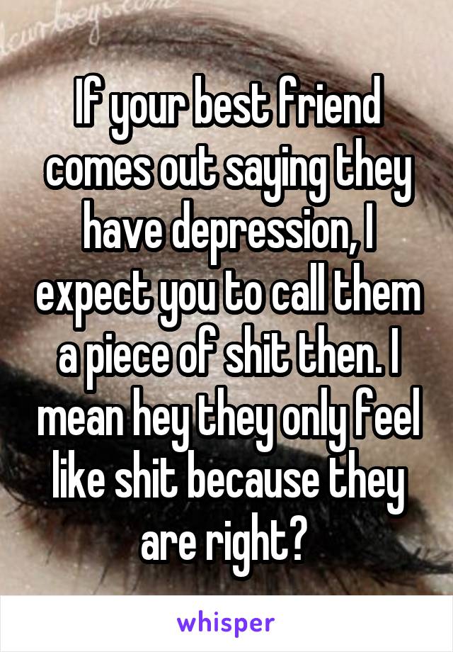 If your best friend comes out saying they have depression, I expect you to call them a piece of shit then. I mean hey they only feel like shit because they are right? 