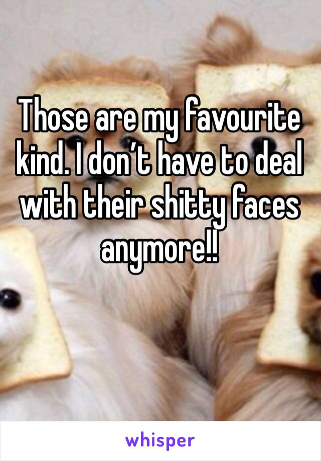 Those are my favourite kind. I don’t have to deal with their shitty faces anymore!!