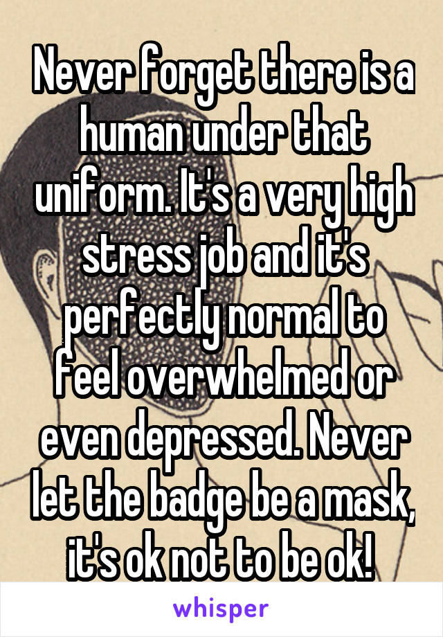 Never forget there is a human under that uniform. It's a very high stress job and it's perfectly normal to feel overwhelmed or even depressed. Never let the badge be a mask, it's ok not to be ok! 