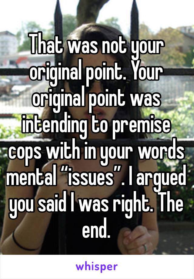 That was not your original point. Your original point was intending to premise cops with in your words mental “issues”. I argued you said I was right. The end.