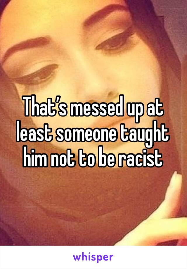 That’s messed up at least someone taught him not to be racist 