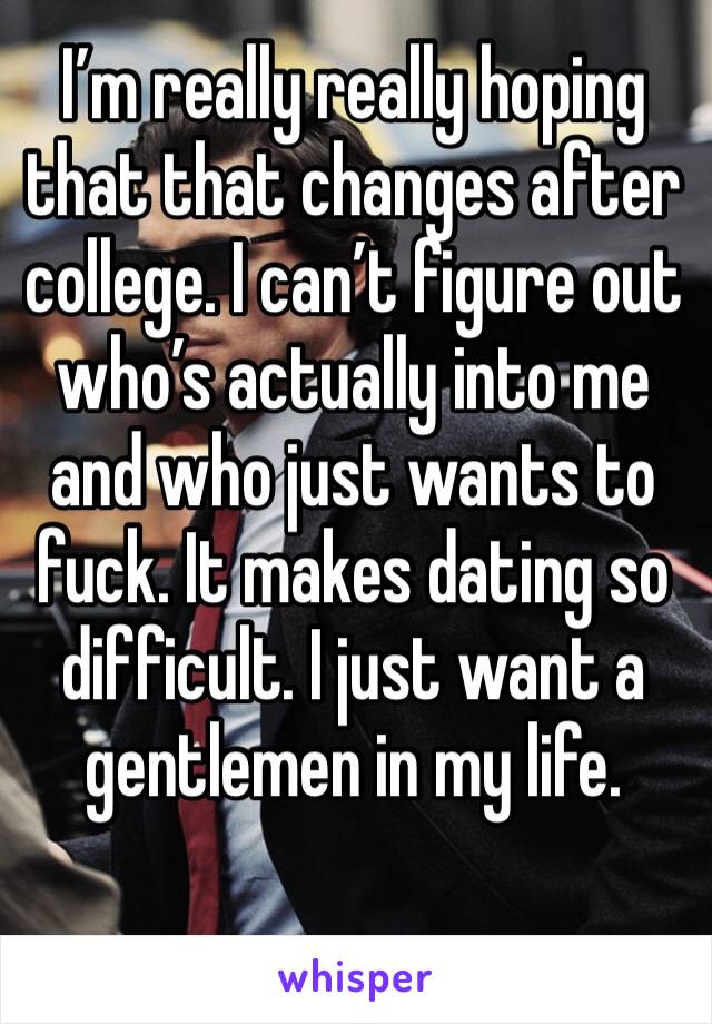 I’m really really hoping that that changes after college. I can’t figure out who’s actually into me and who just wants to fuck. It makes dating so difficult. I just want a gentlemen in my life.