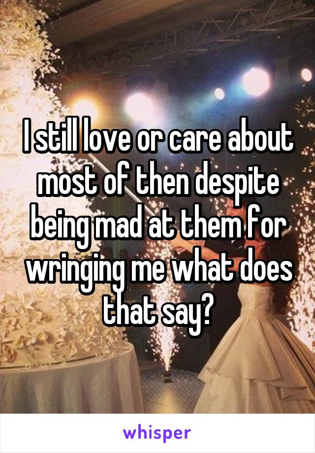 I still love or care about most of then despite being mad at them for wringing me what does that say?