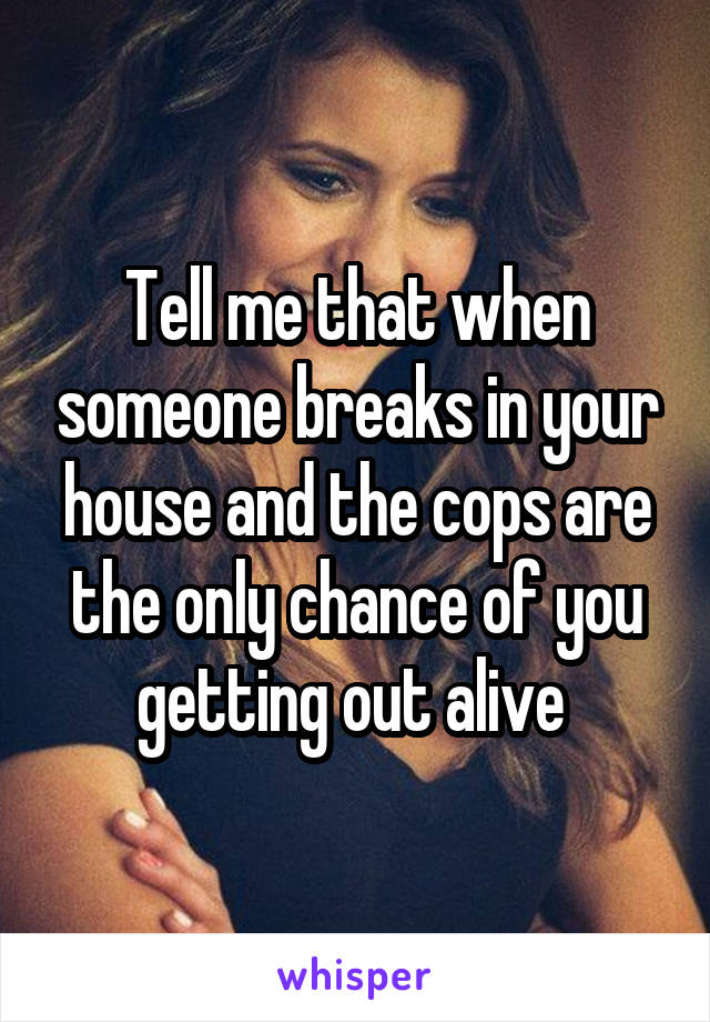 Tell me that when someone breaks in your house and the cops are the only chance of you getting out alive 