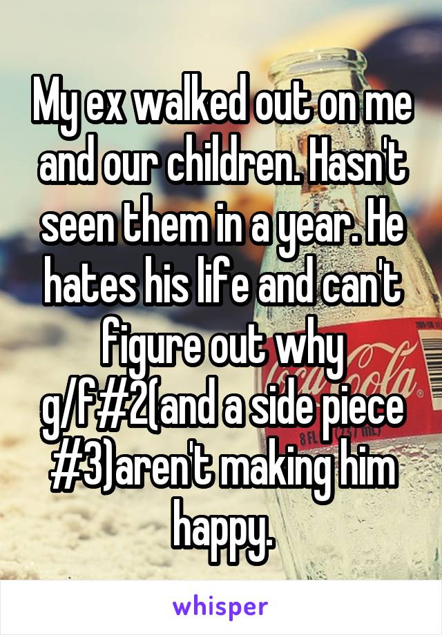 My ex walked out on me and our children. Hasn't seen them in a year. He hates his life and can't figure out why g/f#2(and a side piece #3)aren't making him happy.